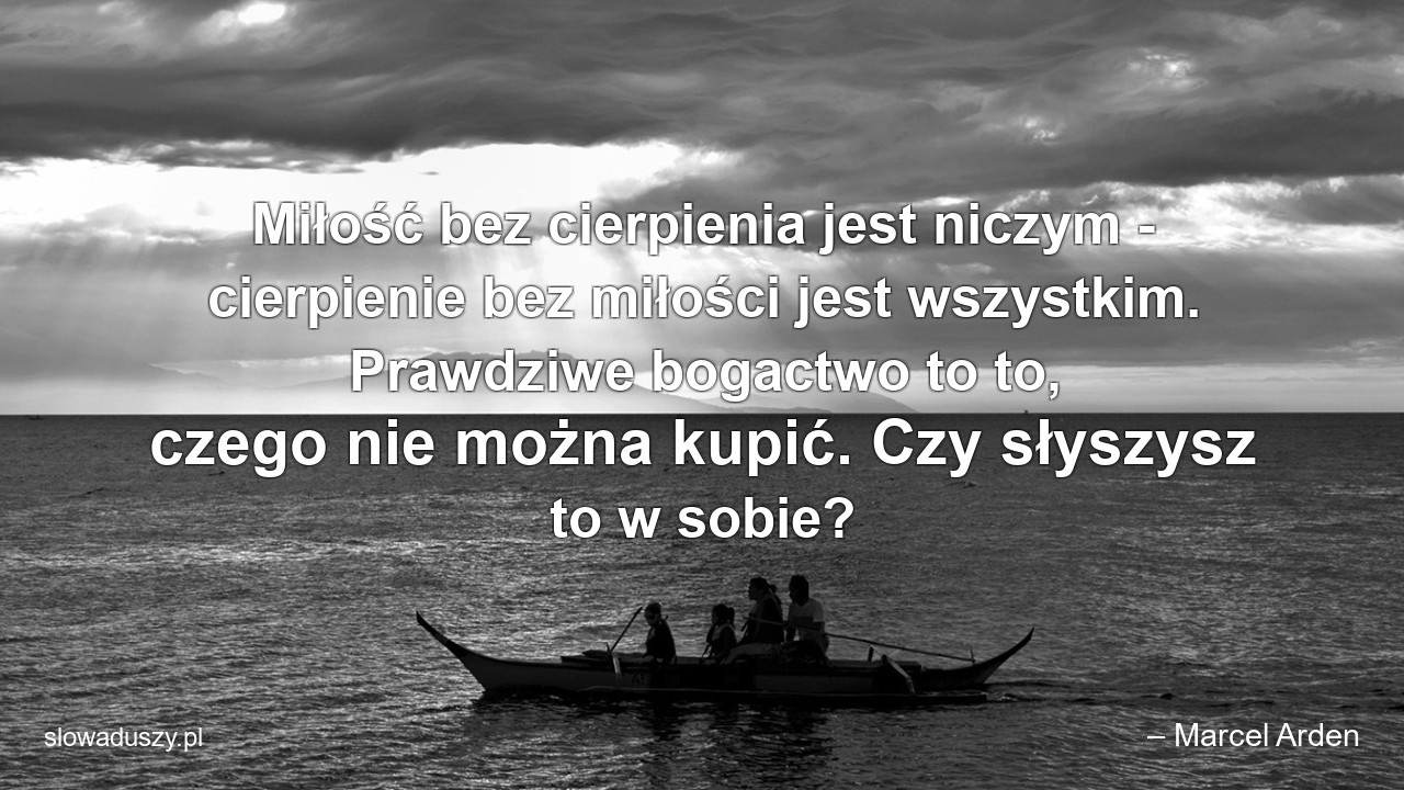Miłość bez cierpienia jest niczym - cierpienie bez miłości jest wszystkim. Prawdziwe bogactwo to to,  czego nie można kupić. Czy słyszysz to w sobie?