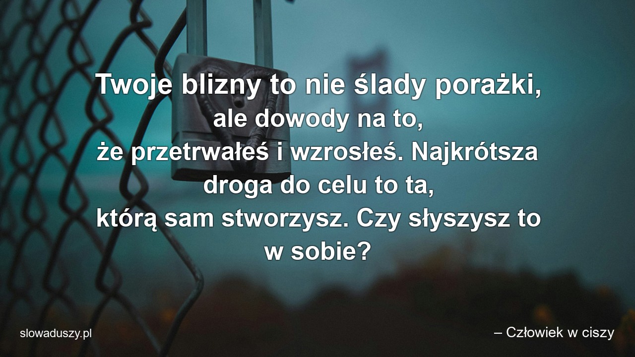 Twoje blizny to nie ślady porażki,  ale dowody na to,  że przetrwałeś i wzrosłeś. Najkrótsza droga do celu to ta,  którą sam stworzysz. Czy słyszysz to w sobie?