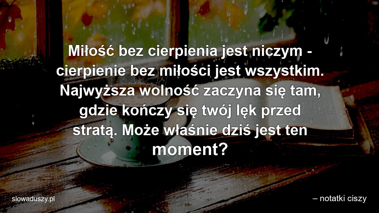 Miłość bez cierpienia jest niczym - cierpienie bez miłości jest wszystkim. Najwyższa wolność zaczyna się tam,  gdzie kończy się twój lęk przed stratą. Może właśnie dziś jest ten moment?