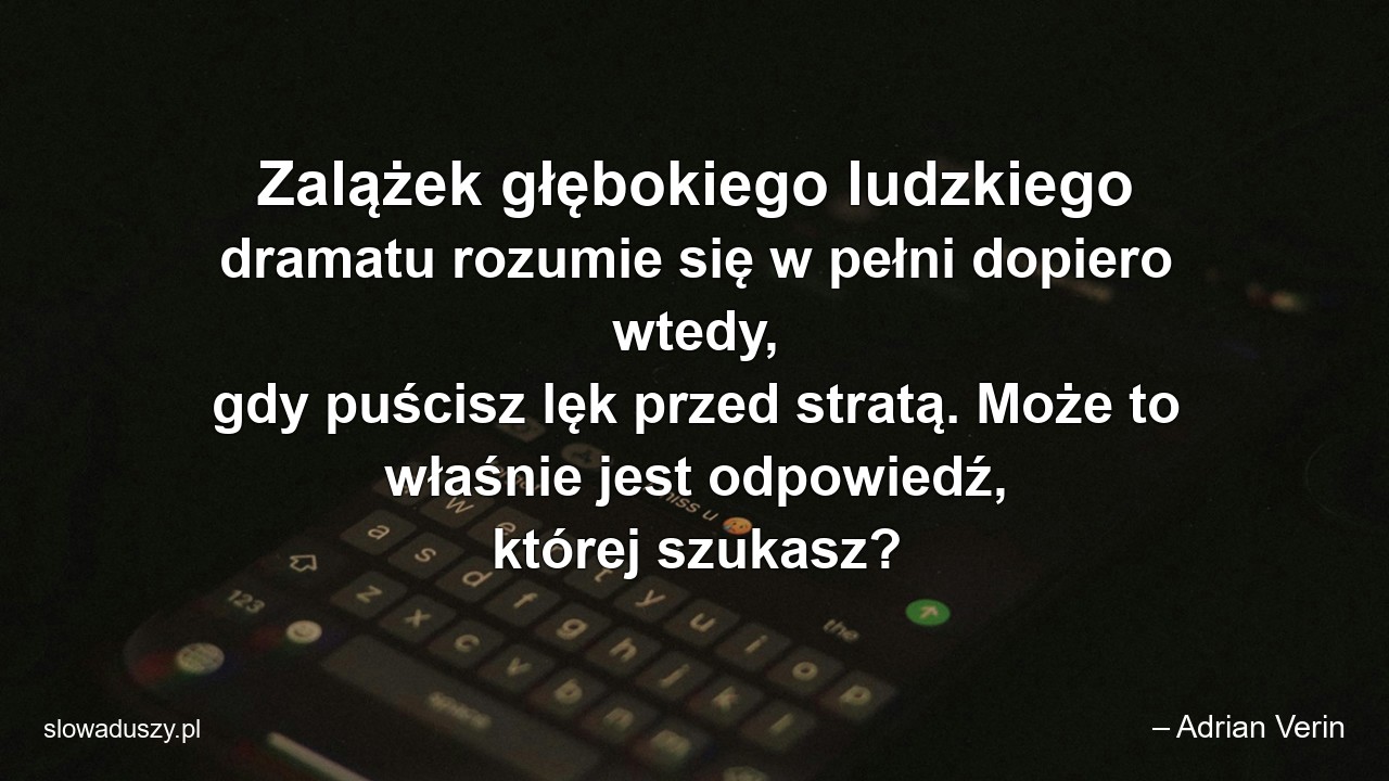 Zalążek głębokiego ludzkiego dramatu rozumie się w pełni dopiero wtedy,  gdy puścisz lęk przed stratą. Może to właśnie jest odpowiedź,  której szukasz?
