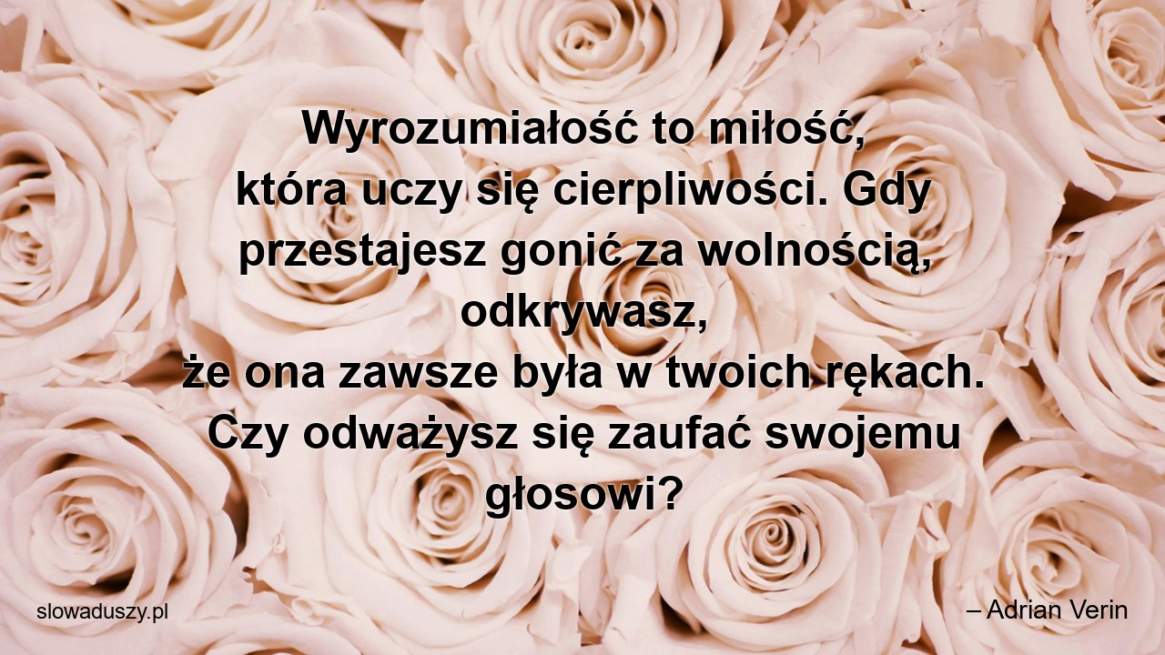 Wyrozumiałość to miłość,  która uczy się cierpliwości. Gdy przestajesz gonić za wolnością,  odkrywasz,  że ona zawsze była w twoich rękach. Czy odważysz się zaufać swojemu głosowi?