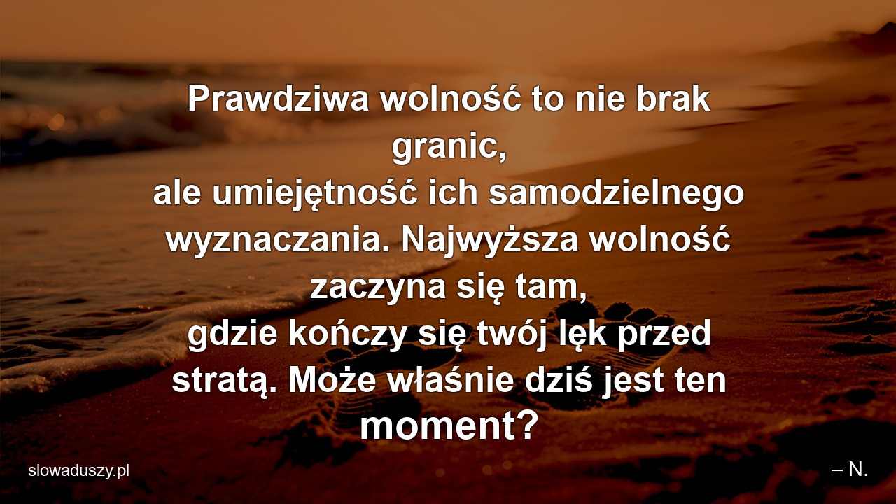 Prawdziwa wolność to nie brak granic,  ale umiejętność ich samodzielnego wyznaczania. Najwyższa wolność zaczyna się tam,  gdzie kończy się twój lęk przed stratą. Może właśnie dziś jest ten moment?
