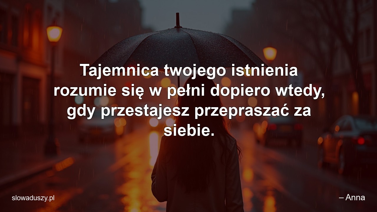 Tajemnica twojego istnienia rozumie się w pełni dopiero wtedy,  gdy przestajesz przepraszać za siebie. - – Anna