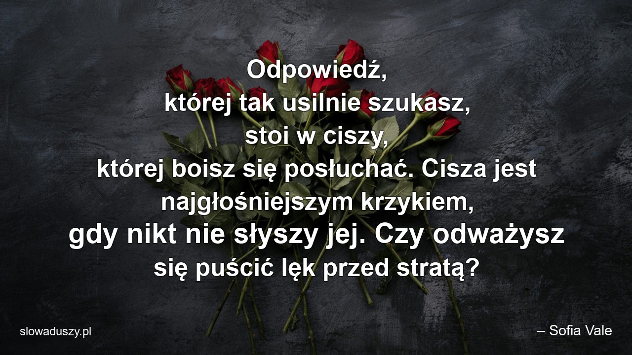 Odpowiedź,  której tak usilnie szukasz,  stoi w ciszy,  której boisz się posłuchać. Cisza jest najgłośniejszym krzykiem,  gdy nikt nie słyszy jej. Czy odważysz się puścić lęk przed stratą? - – Sofia Vale