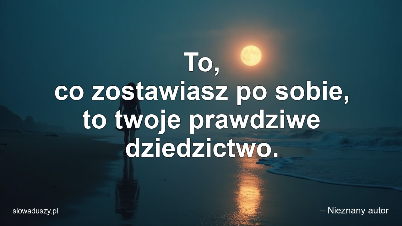 To,  co zostawiasz po sobie,  to twoje prawdziwe dziedzictwo.