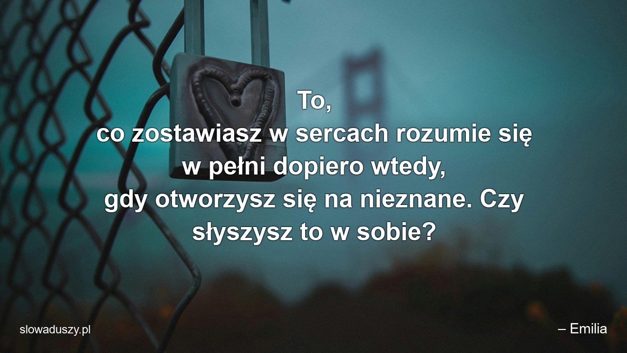 To,  co zostawiasz w sercach rozumie się w pełni dopiero wtedy,  gdy otworzysz się na nieznane. Czy słyszysz to w sobie?