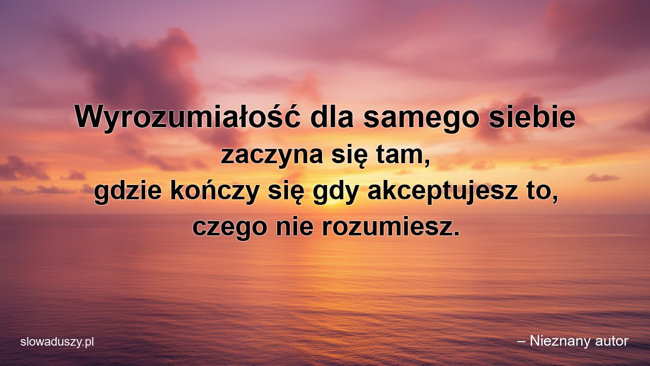 Wyrozumiałość dla samego siebie zaczyna się tam,  gdzie kończy się gdy akceptujesz to,  czego nie rozumiesz.
