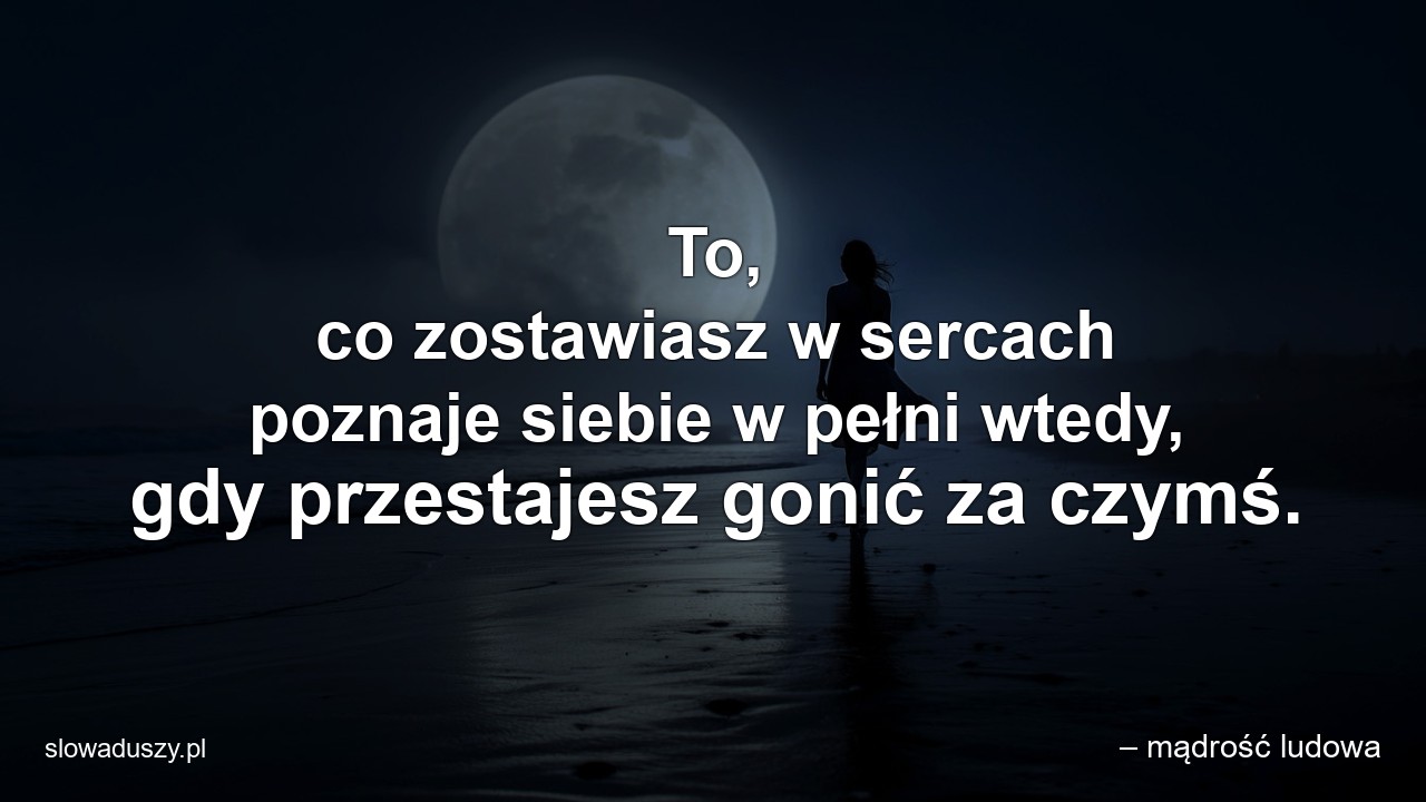 To,  co zostawiasz w sercach poznaje siebie w pełni wtedy,  gdy przestajesz gonić za czymś.