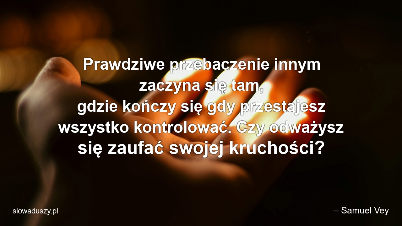 Prawdziwe przebaczenie innym zaczyna się tam,  gdzie kończy się gdy przestajesz wszystko kontrolować. Czy odważysz się zaufać swojej kruchości? - – Samuel Vey