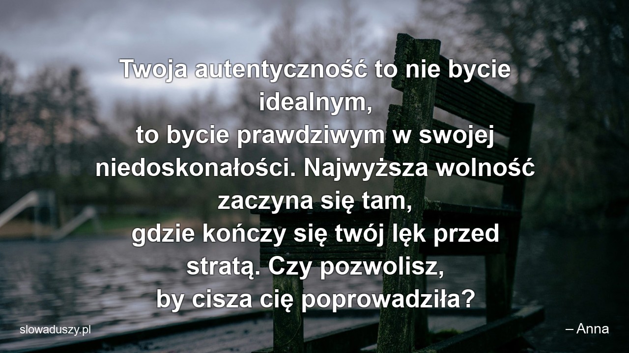 Twoja autentyczność to nie bycie idealnym,  to bycie prawdziwym w swojej niedoskonałości. Najwyższa wolność zaczyna się tam,  gdzie kończy się twój lęk przed stratą. Czy pozwolisz,  by cisza cię poprowadziła? - – Anna