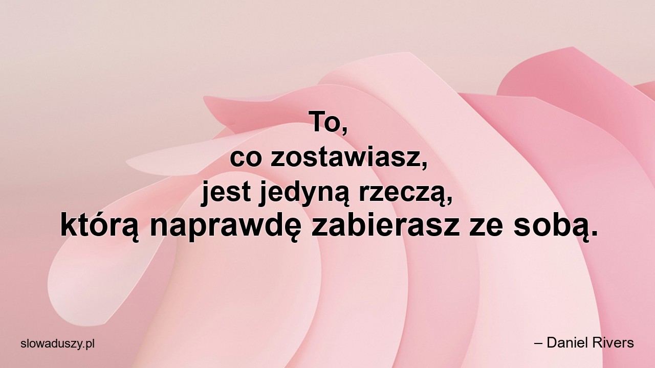 To,  co zostawiasz,  jest jedyną rzeczą,  którą naprawdę zabierasz ze sobą.