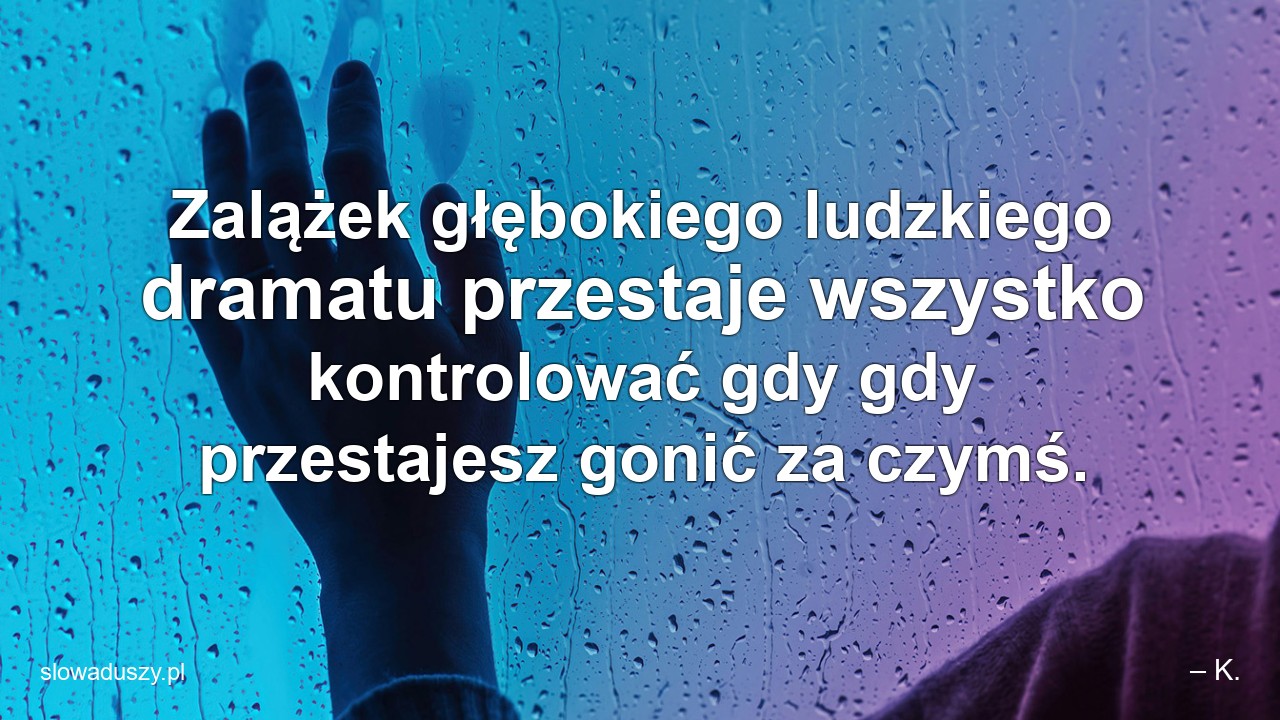 Zalążek głębokiego ludzkiego dramatu przestaje wszystko kontrolować gdy gdy przestajesz gonić za czymś. - – K.