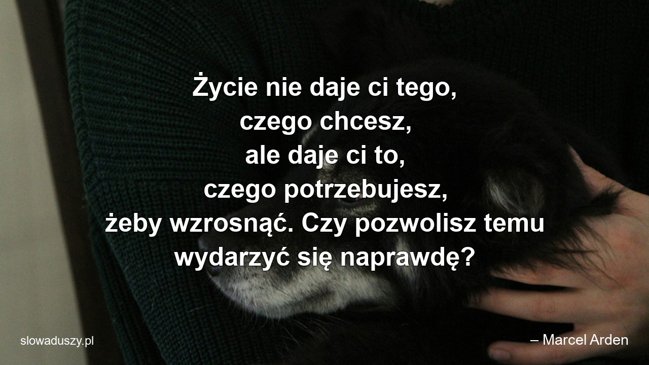 Życie nie daje ci tego,  czego chcesz,  ale daje ci to,  czego potrzebujesz,  żeby wzrosnąć. Czy pozwolisz temu wydarzyć się naprawdę? - – Marcel Arden