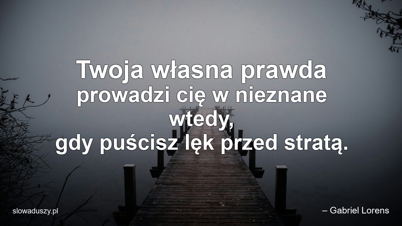 Twoja własna prawda prowadzi cię w nieznane wtedy,  gdy puścisz lęk przed stratą. - – Gabriel Lorens