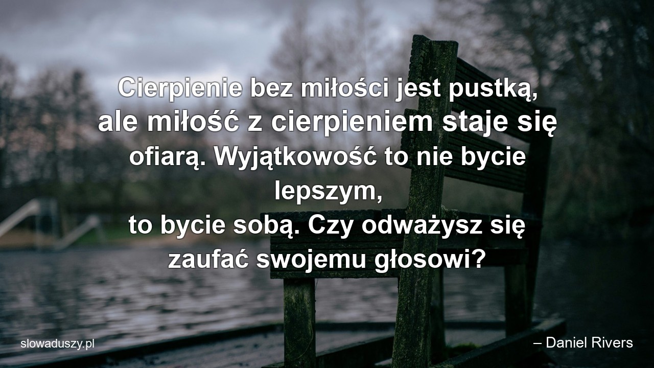 Cierpienie bez miłości jest pustką,  ale miłość z cierpieniem staje się ofiarą. Wyjątkowość to nie bycie lepszym,  to bycie sobą. Czy odważysz się zaufać swojemu głosowi? - – Daniel Rivers