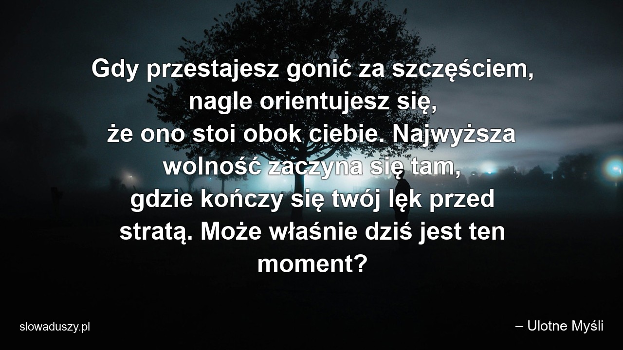 Gdy przestajesz gonić za szczęściem,  nagle orientujesz się,  że ono stoi obok ciebie. Najwyższa wolność zaczyna się tam,  gdzie kończy się twój lęk przed stratą. Może właśnie dziś jest ten moment?