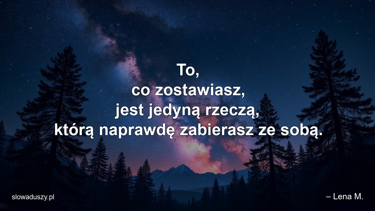 To,  co zostawiasz,  jest jedyną rzeczą,  którą naprawdę zabierasz ze sobą.
