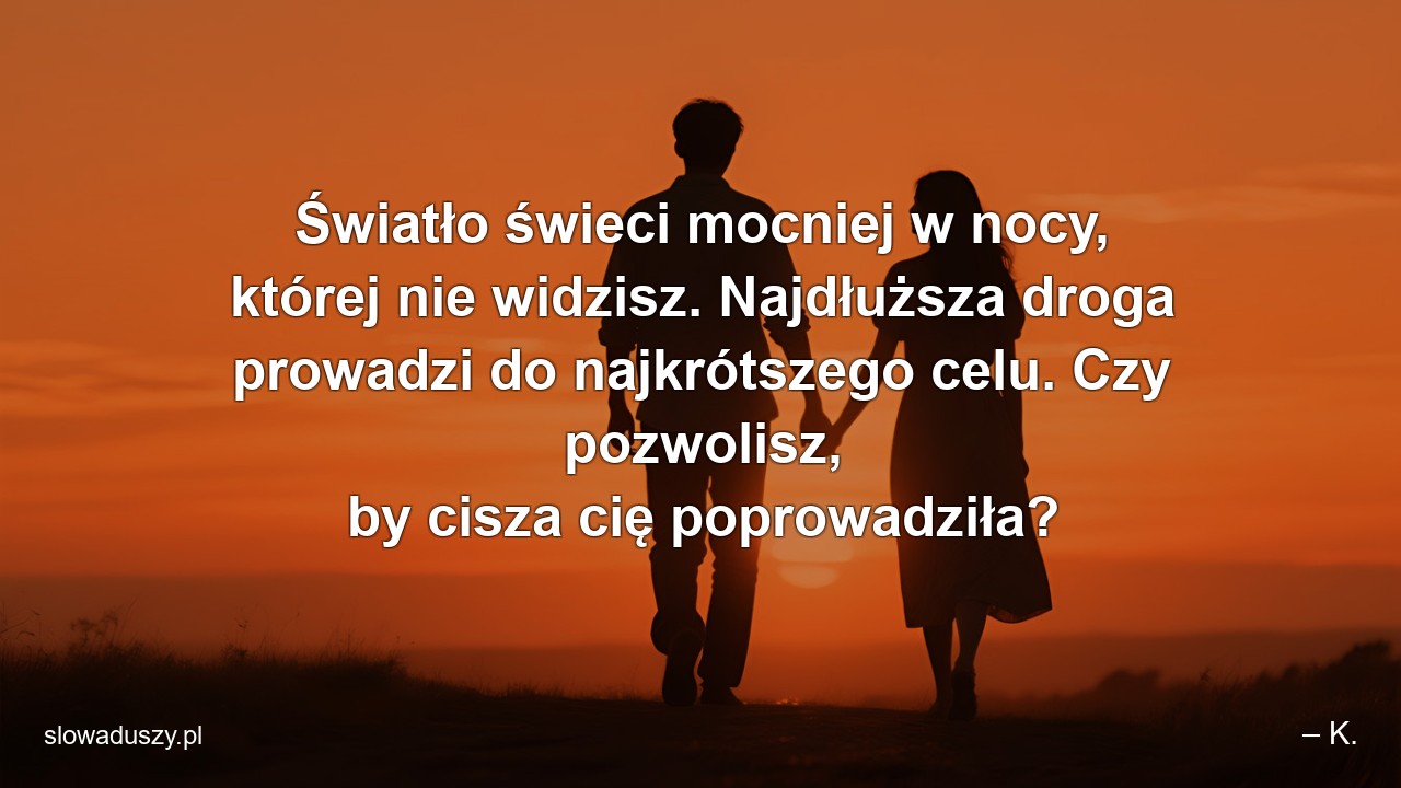Światło świeci mocniej w nocy,  której nie widzisz. Najdłuższa droga prowadzi do najkrótszego celu. Czy pozwolisz,  by cisza cię poprowadziła? - – K.