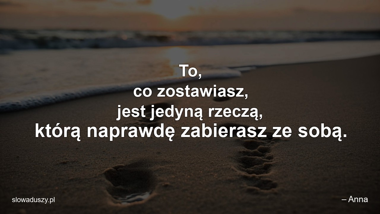 To,  co zostawiasz,  jest jedyną rzeczą,  którą naprawdę zabierasz ze sobą. - – Anna