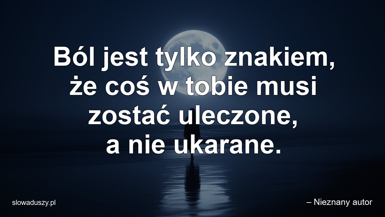 Ból jest tylko znakiem,  że coś w tobie musi zostać uleczone,  a nie ukarane. - – Nieznany autor