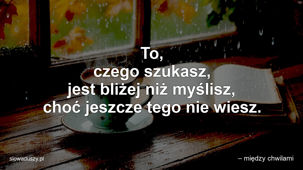 To,  czego szukasz,  jest bliżej niż myślisz,  choć jeszcze tego nie wiesz. - – między chwilami