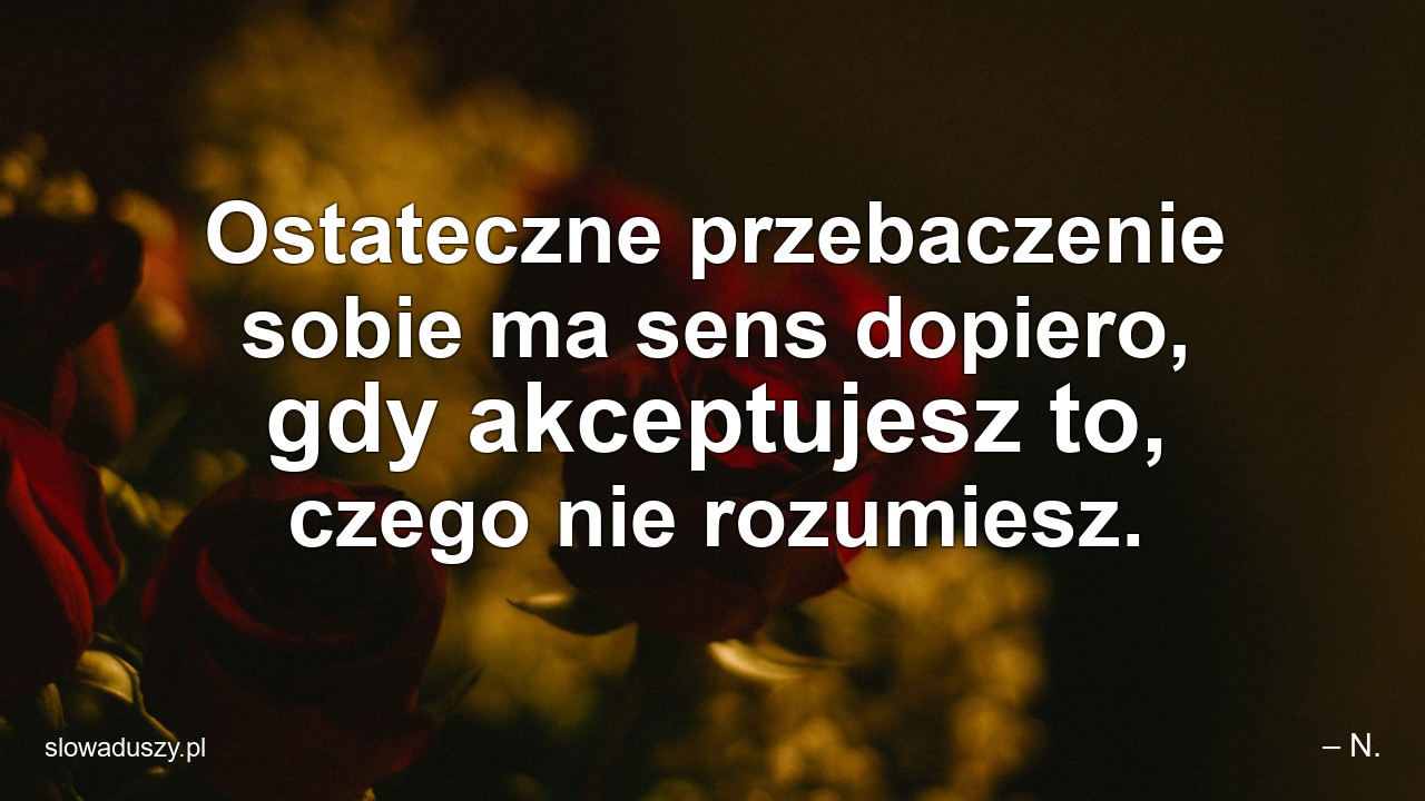 Ostateczne przebaczenie sobie ma sens dopiero,  gdy akceptujesz to,  czego nie rozumiesz.