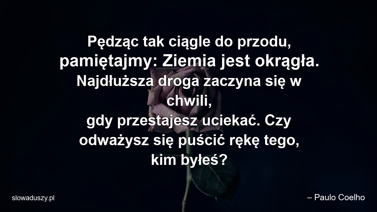 Pędząc tak ciągle do przodu,  pamiętajmy: Ziemia jest okrągła. Najdłuższa droga zaczyna się w chwili,  gdy przestajesz uciekać. Czy odważysz się puścić rękę tego,  kim byłeś?