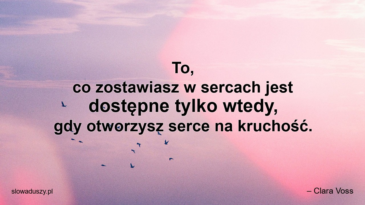 To,  co zostawiasz w sercach jest dostępne tylko wtedy,  gdy otworzysz serce na kruchość.