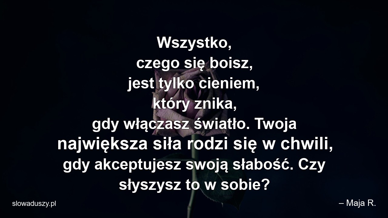 Wszystko,  czego się boisz,  jest tylko cieniem,  który znika,  gdy włączasz światło. Twoja największa siła rodzi się w chwili,  gdy akceptujesz swoją słabość. Czy słyszysz to w sobie? - – Maja R.