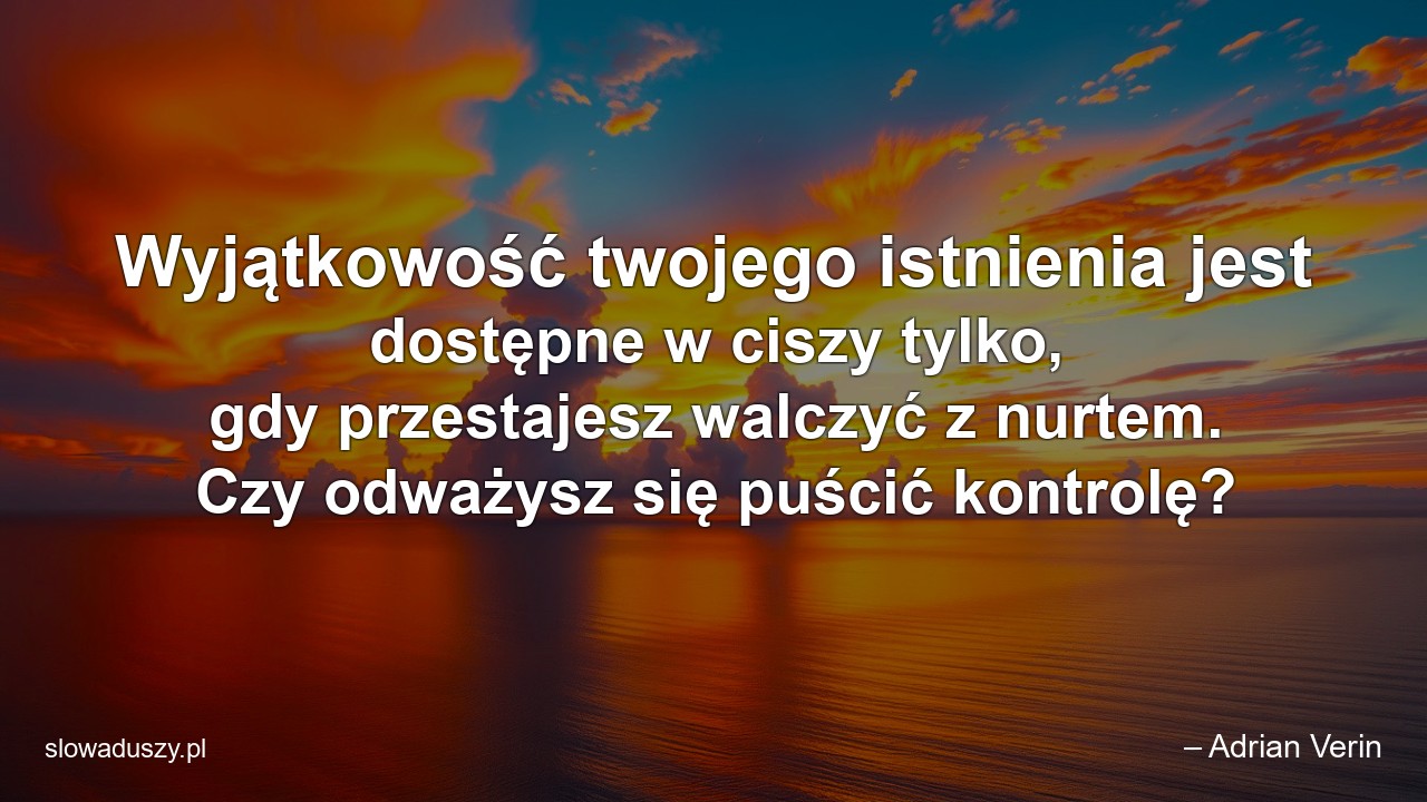 Wyjątkowość twojego istnienia jest dostępne w ciszy tylko,  gdy przestajesz walczyć z nurtem. Czy odważysz się puścić kontrolę? - – Adrian Verin