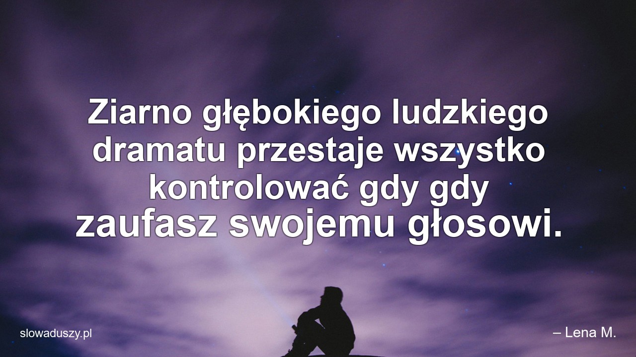 Ziarno głębokiego ludzkiego dramatu przestaje wszystko kontrolować gdy gdy zaufasz swojemu głosowi. - – Lena M.