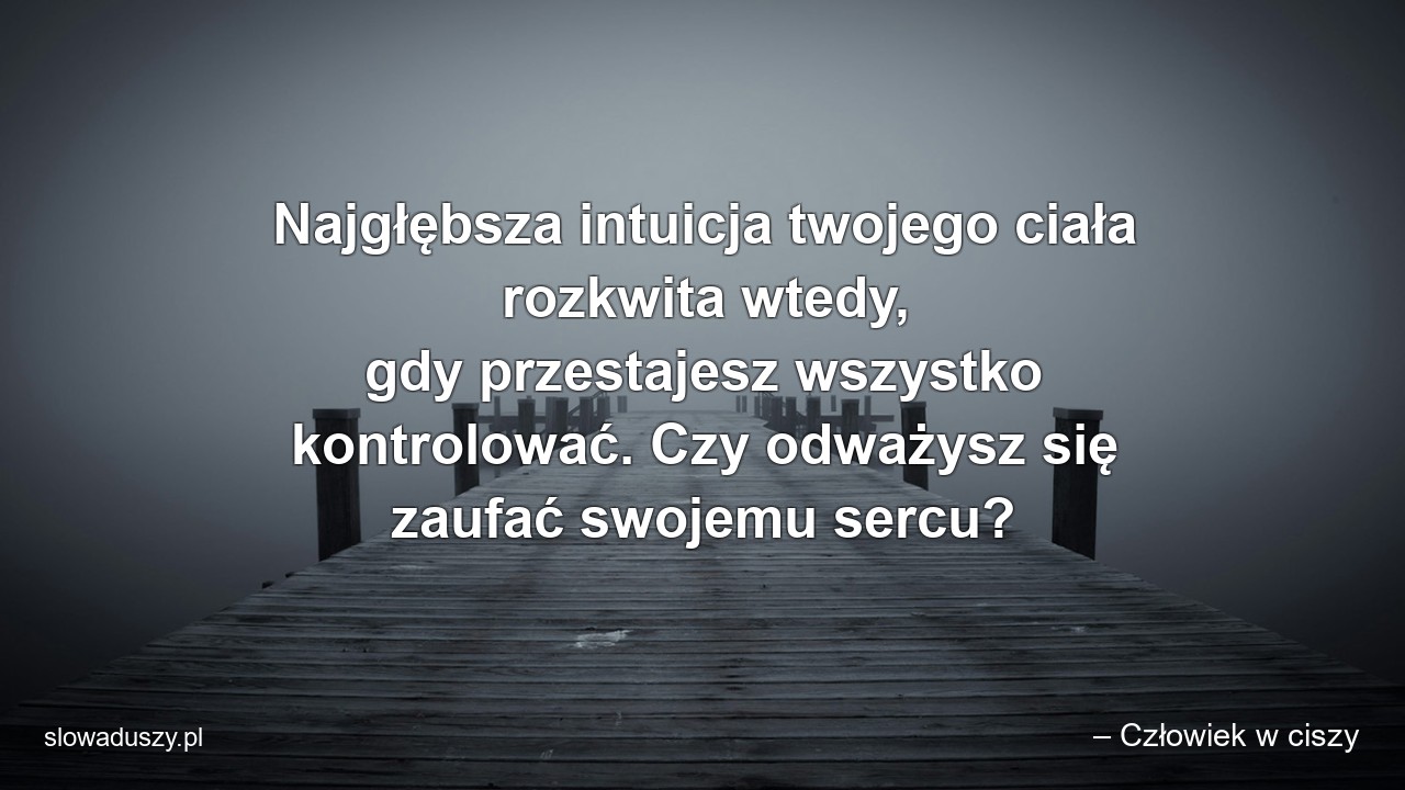 Najgłębsza intuicja twojego ciała rozkwita wtedy,  gdy przestajesz wszystko kontrolować. Czy odważysz się zaufać swojemu sercu? - – Człowiek w ciszy