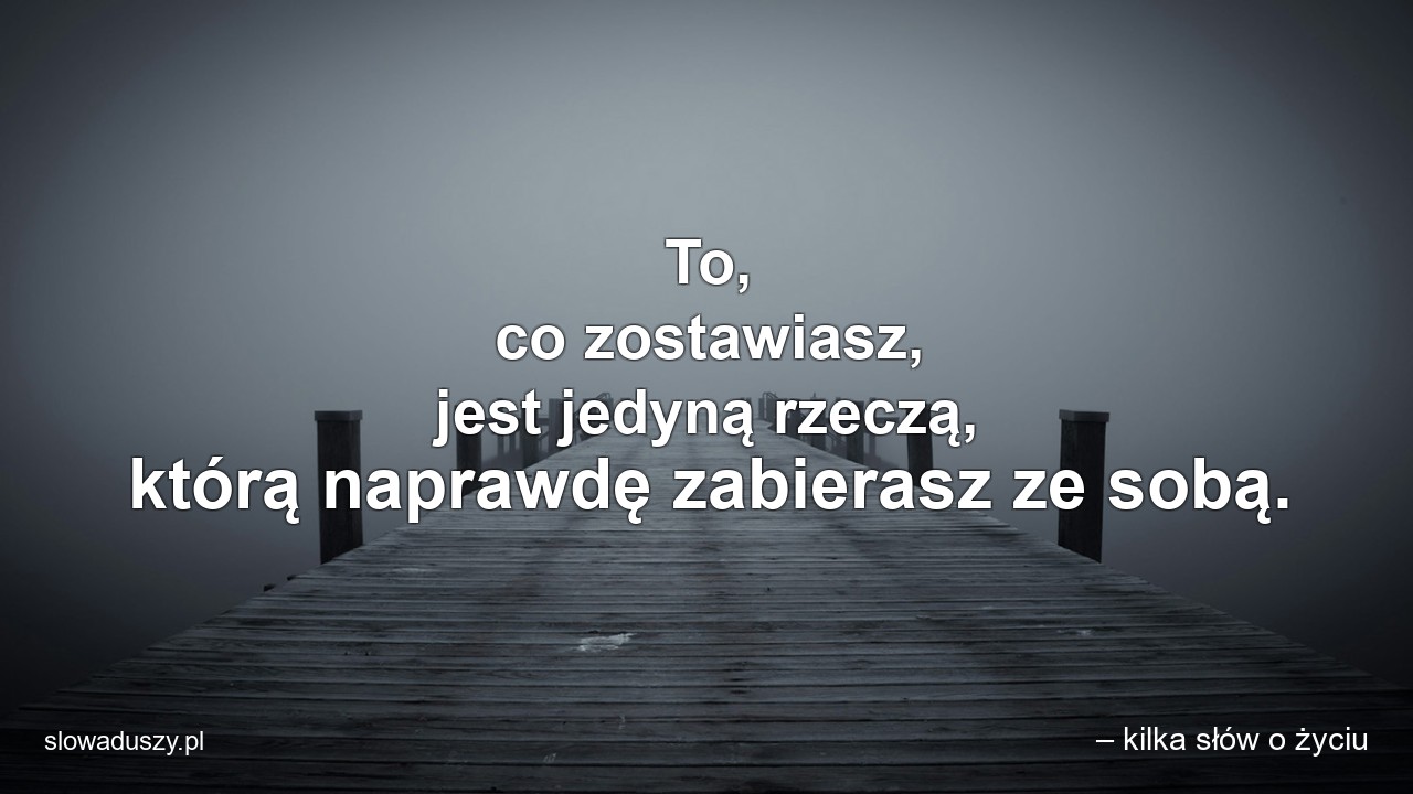 To,  co zostawiasz,  jest jedyną rzeczą,  którą naprawdę zabierasz ze sobą.