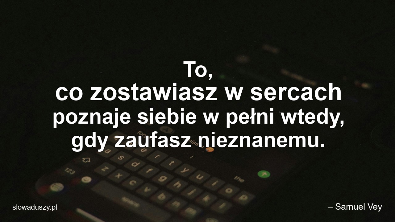 To,  co zostawiasz w sercach poznaje siebie w pełni wtedy,  gdy zaufasz nieznanemu.