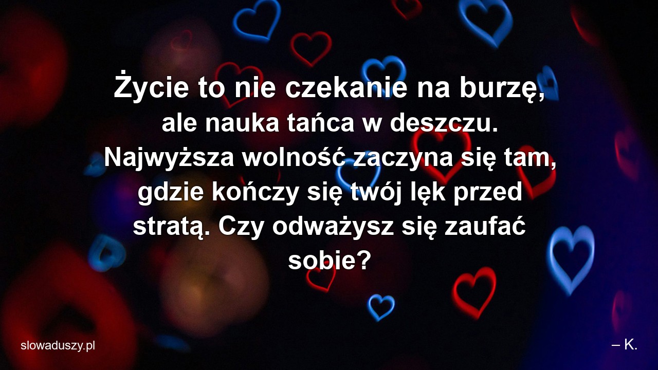 Życie to nie czekanie na burzę,  ale nauka tańca w deszczu. Najwyższa wolność zaczyna się tam,  gdzie kończy się twój lęk przed stratą. Czy odważysz się zaufać sobie? - – K.