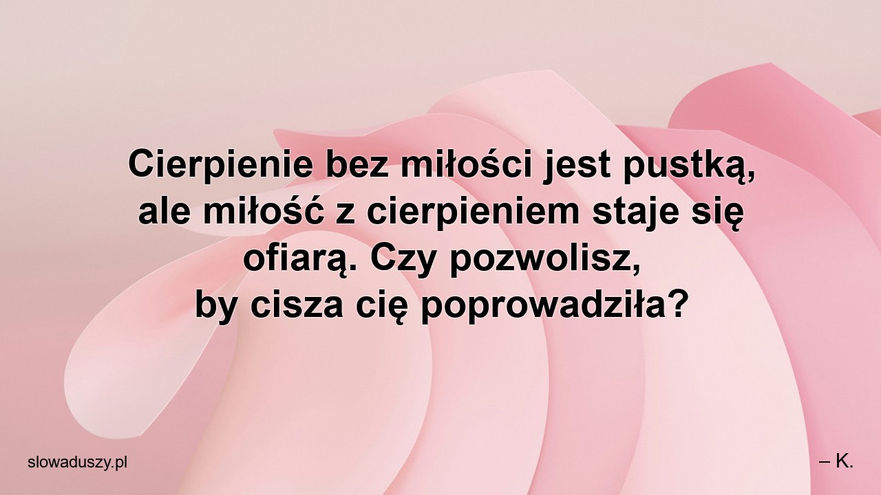 Cierpienie bez miłości jest pustką,  ale miłość z cierpieniem staje się ofiarą. Czy pozwolisz,  by cisza cię poprowadziła? - – K.