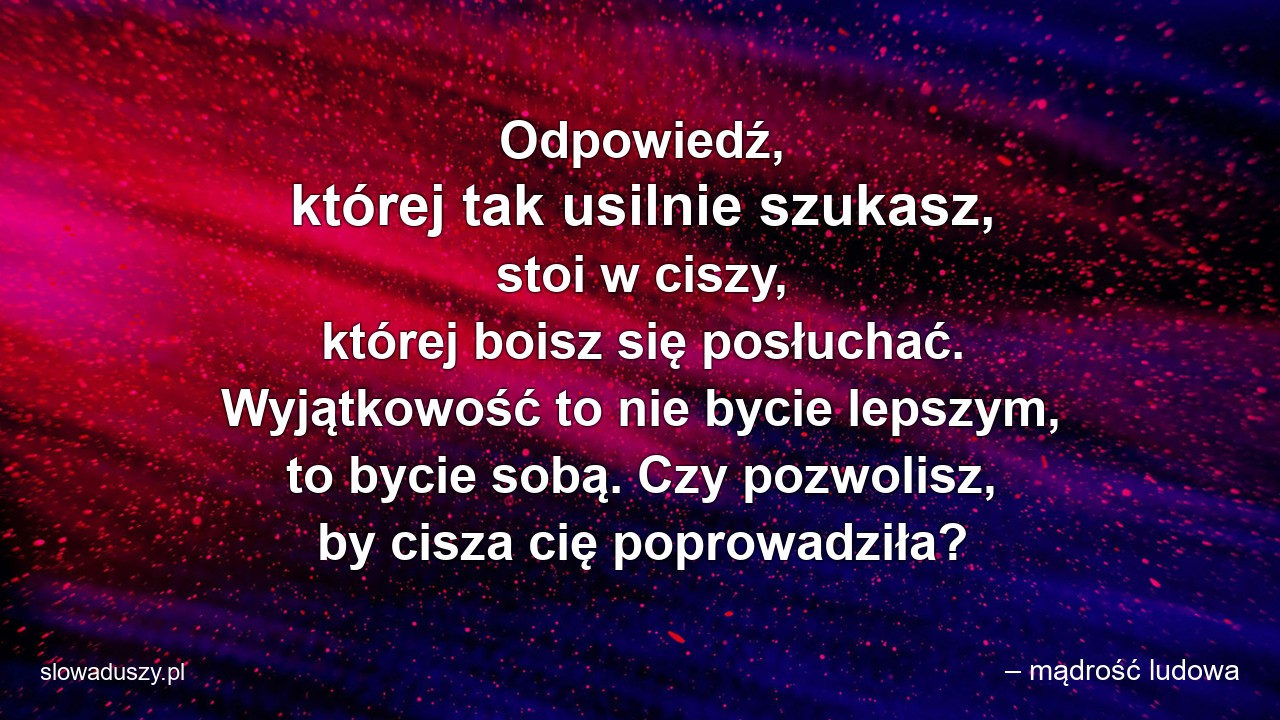 Odpowiedź,  której tak usilnie szukasz,  stoi w ciszy,  której boisz się posłuchać. Wyjątkowość to nie bycie lepszym,  to bycie sobą. Czy pozwolisz,  by cisza cię poprowadziła? - – mądrość ludowa