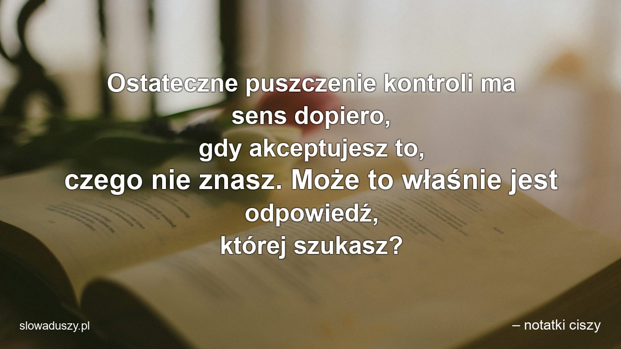 Ostateczne puszczenie kontroli ma sens dopiero,  gdy akceptujesz to,  czego nie znasz. Może to właśnie jest odpowiedź,  której szukasz? - – notatki ciszy