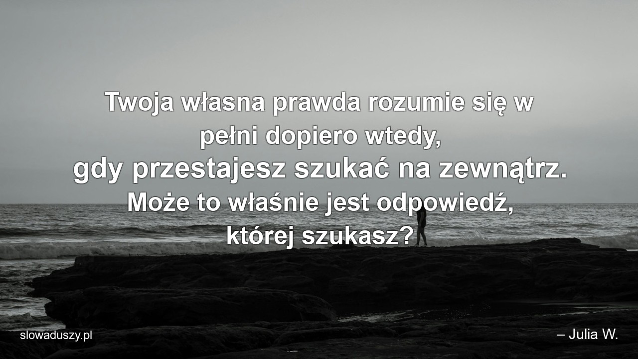 Twoja własna prawda rozumie się w pełni dopiero wtedy,  gdy przestajesz szukać na zewnątrz. Może to właśnie jest odpowiedź,  której szukasz?