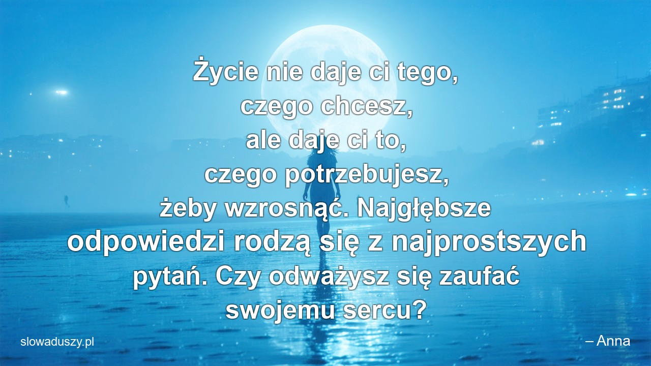 Życie nie daje ci tego,  czego chcesz,  ale daje ci to,  czego potrzebujesz,  żeby wzrosnąć. Najgłębsze odpowiedzi rodzą się z najprostszych pytań. Czy odważysz się zaufać swojemu sercu?