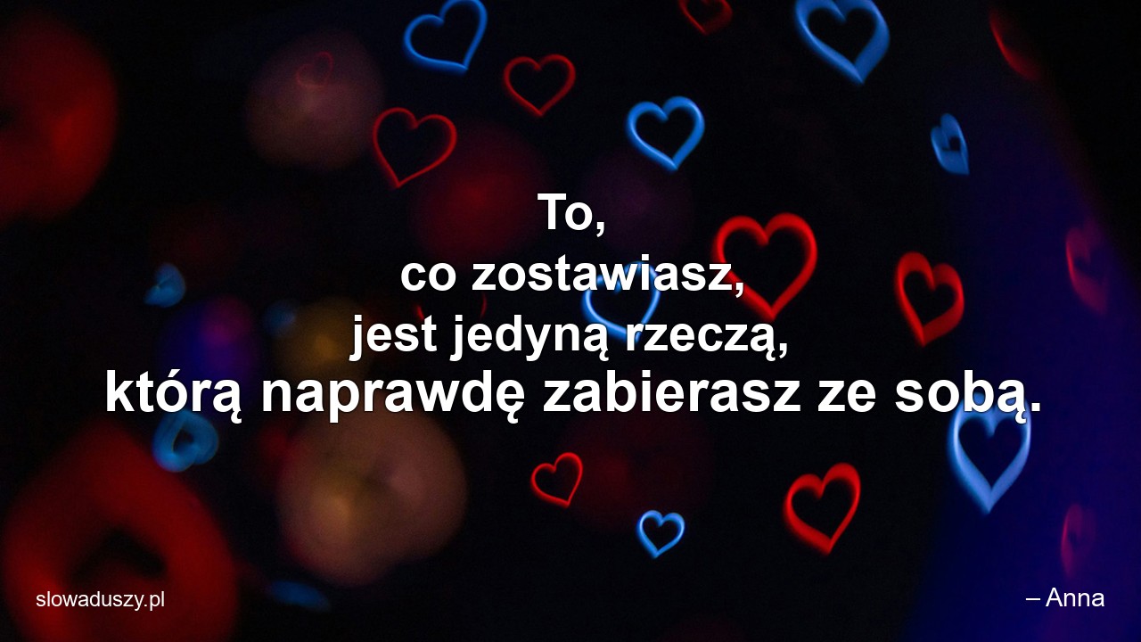 To,  co zostawiasz,  jest jedyną rzeczą,  którą naprawdę zabierasz ze sobą.