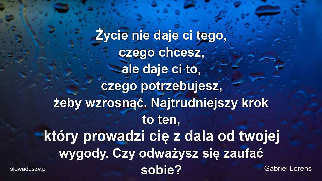 Życie nie daje ci tego,  czego chcesz,  ale daje ci to,  czego potrzebujesz,  żeby wzrosnąć. Najtrudniejszy krok to ten,  który prowadzi cię z dala od twojej wygody. Czy odważysz się zaufać sobie?