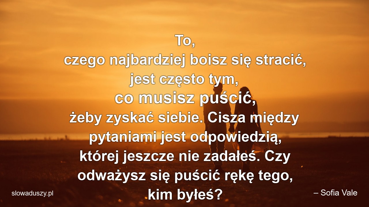 To,  czego najbardziej boisz się stracić,  jest często tym,  co musisz puścić,  żeby zyskać siebie. Cisza między pytaniami jest odpowiedzią,  której jeszcze nie zadałeś. Czy odważysz się puścić rękę tego,  kim byłeś?