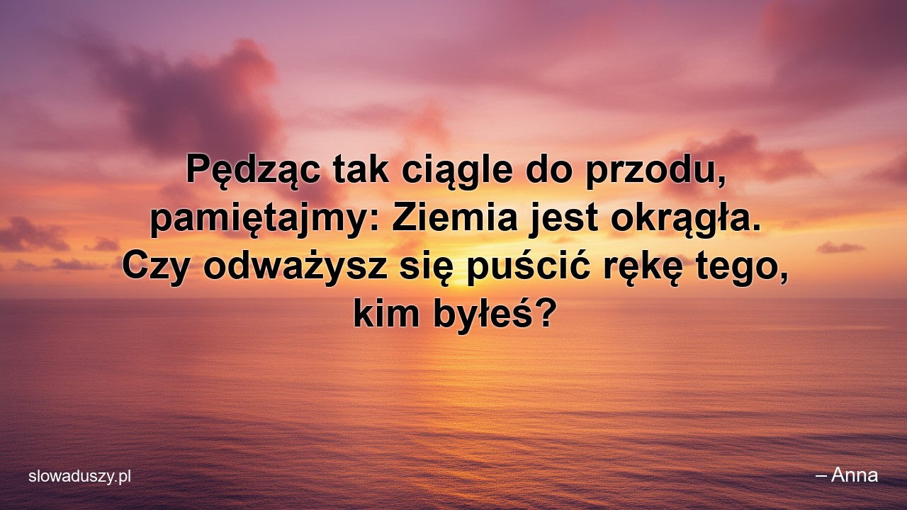 Pędząc tak ciągle do przodu,  pamiętajmy: Ziemia jest okrągła. Czy odważysz się puścić rękę tego,  kim byłeś?