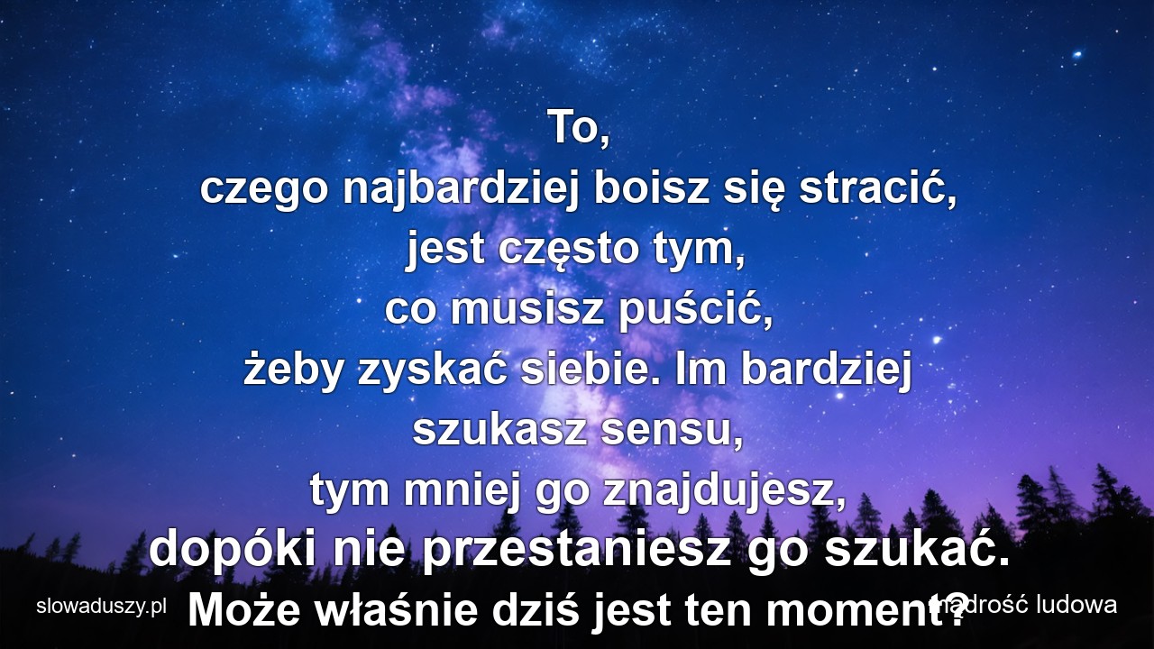 To,  czego najbardziej boisz się stracić,  jest często tym,  co musisz puścić,  żeby zyskać siebie. Im bardziej szukasz sensu,  tym mniej go znajdujesz,  dopóki nie przestaniesz go szukać. Może właśnie dziś jest ten moment?