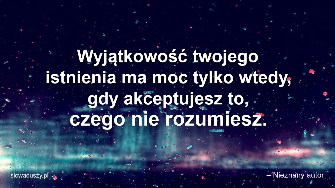 Wyjątkowość twojego istnienia ma moc tylko wtedy,  gdy akceptujesz to,  czego nie rozumiesz.