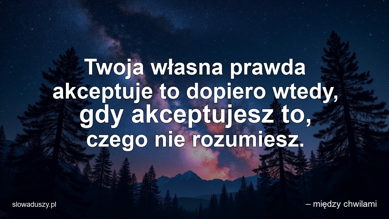 Twoja własna prawda akceptuje to dopiero wtedy,  gdy akceptujesz to,  czego nie rozumiesz.
