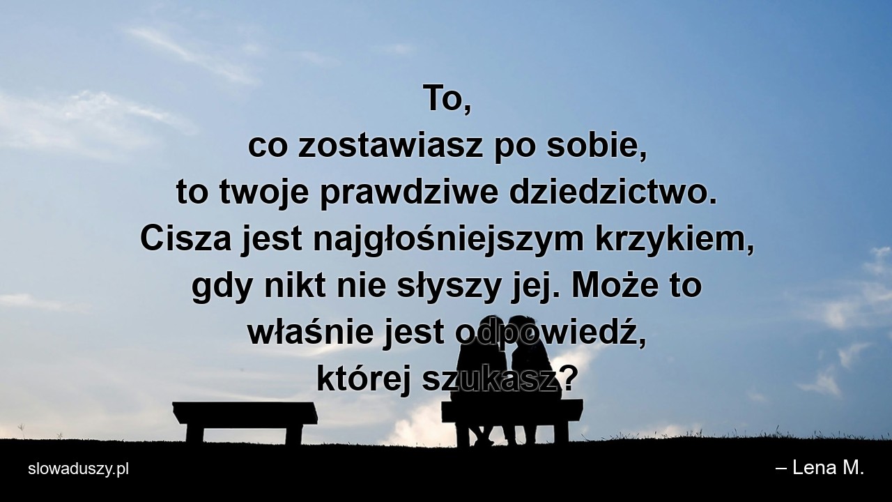 To,  co zostawiasz po sobie,  to twoje prawdziwe dziedzictwo. Cisza jest najgłośniejszym krzykiem,  gdy nikt nie słyszy jej. Może to właśnie jest odpowiedź,  której szukasz?