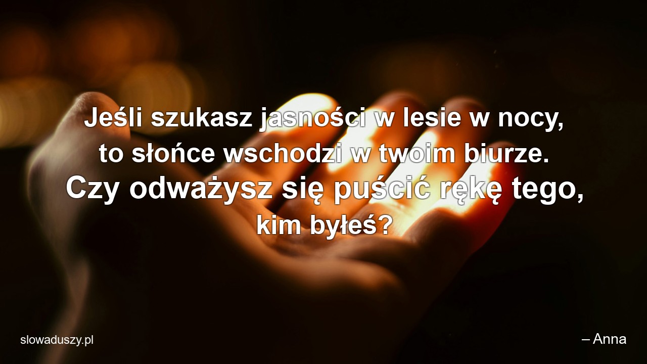 Jeśli szukasz jasności w lesie w nocy,  to słońce wschodzi w twoim biurze. Czy odważysz się puścić rękę tego,  kim byłeś?