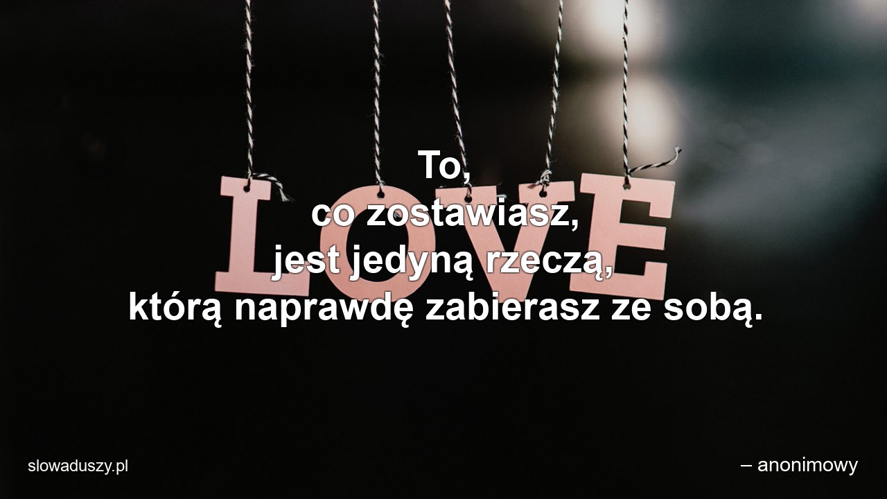 To,  co zostawiasz,  jest jedyną rzeczą,  którą naprawdę zabierasz ze sobą.